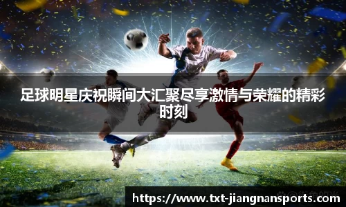 足球明星庆祝瞬间大汇聚尽享激情与荣耀的精彩时刻
